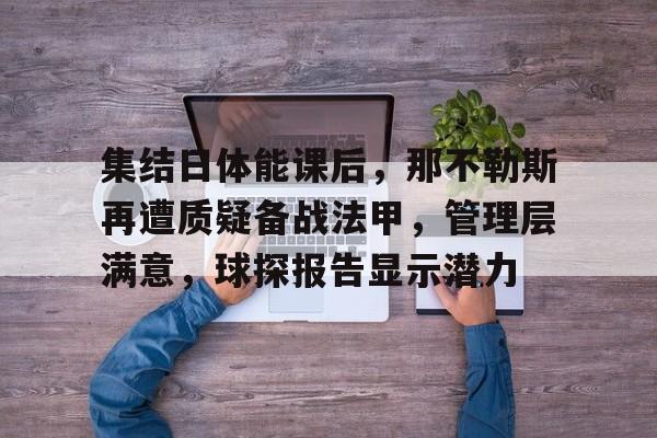 中欧娱乐官网 -集结日体能课后，那不勒斯再遭质疑备战法甲，管理层满意，球探报告显示潜力的简单介绍